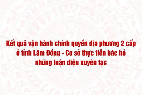 Kết quả vận hành chính quyền địa phương 2 cấp ở tỉnh Lâm Đồng - Cơ sở thực tiễn bác bỏ những luận điệu xuyên tạc