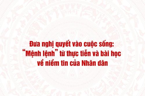 Đưa nghị quyết vào cuộc sống: 'Mệnh lệnh' từ thực tiễn và bài học về niềm tin của Nhân dân