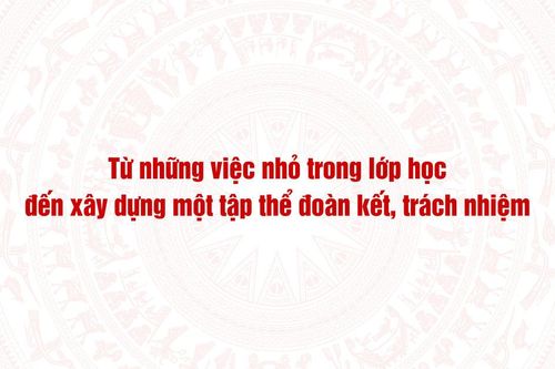 Từ những việc nhỏ trong lớp học đến xây dựng một tập thể đoàn kết, trách nhiệm
