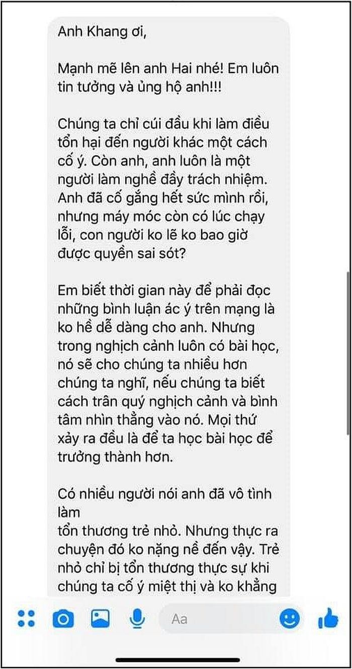 Mặc dù đã gửi lời xin lỗi chính thức tới bé Chấn Quốc cùng 2 HLV Hương Giang – Dương Cầm ngay trên trang cá nhân sau sự cố đọc nhầm tên Quán quân The Voice Kids tối 26/10, MC Nguyên Khang vẫn chưa thể xoa dịu được công chúng. Trước phản ứng dữ dội từ dư luận, Nguyên Khang đã “mượn” tin nhắn do một khán giả gửi tới động viên và tâm sự: “Đây là một chia sẻ động viên rất ý nghĩa và xúc động của một cô gái dành cho mình. Người ta vẫn nói: Nhân vô thập toàn, có ai mà hoàn hảo, có ai mà không sai sót. Khang tin là không ai trong đời mình mà chưa bao giờ làm sai. Quan trọng là chúng ta biết cái sai, nhận lỗi và đứng lên đi tiếp”.