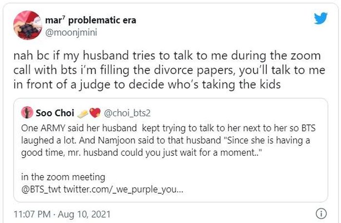 Một ARMY nói chồng cô cứ lải nhải bên cạnh cô khiến BTS bật cười. Namjoon nói với người chồng: “Một khi cô ấy đang vui thì anh chồng ơi hãy chờ chút đi”. Chồng tôi mà lải nhải khi tôi đang trong buổi gọi zoom thì tôi sẽ nộp đơn ly dị ngay. Muốn nói gì thì gặp nhau ở tòa đi