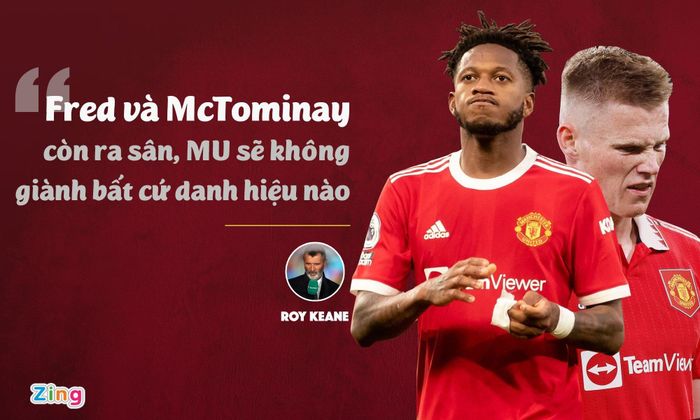  Fred và McTominay là tâm điểm chỉ trích ở đội hình MU trong 3 năm qua. Vào tháng 5/2021, sau trận thua 2-4 của MU trước Liverpool, Keane có nhận định "Quỷ đỏ" sẽ mãi ngụp lặn theo đẳng cấp của Fred và McTominay. Lời chỉ trích của Keane từng khiến cả Fred và McTominay nóng giận và buông lời đáp trả. Nhưng sau hơn một năm, Keane vẫn đúng. 