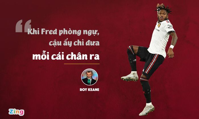  Keane còn nhiều lần công kích cá nhân Fred sau mỗi trận đấu của MU. Vào tháng 8/2021, sau trận hòa 1-1 của MU trước Southampton, Keane chỉ trích sự hời hợt của Fred khi kèm người. Cựu thủ quân MU cho rằng tuyển thủ Brazil quá yếu đuối, thiếu sự máu lửa để "càn quét" ở khu vực giữa sân. 