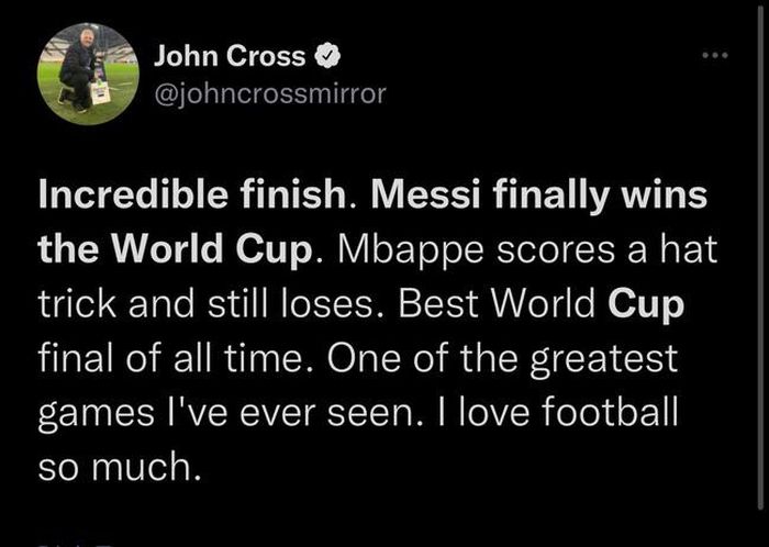 “Một kết thúc không tưởng. Messi cuối cùng cũng vô địch World Cup. Mbappe lập hat-trick mà vẫn thua. Trận chung kết World Cup hay nhất mọi thời đại”, một người dùng Twitter khác đồng tình.