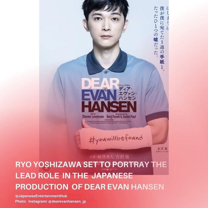 Vở nhạc kịch đoạt 6 giải Tony "Dear Evan Hansen" phiên bản Nhật Bản lần đầu tiên sẽ được công diễn từ ngày 25/7 (thứ Bảy) đến ngày 23/8 (Chủ Nhật) năm 2026, tại Nhà hát Ex Theater Ariake (Tokyo Dream Park). Nam diễn viên Ryo Yoshizawa đảm nhận vai nam chính Evan Hansen, luân phiên biểu diễn cùng nghệ sĩ Yuto Kakizawa. Vở kịch khắc họa hành trình của Evan, một cậu bé mắc chứng rối loạn lo âu xã hội và sống một cuộc đời cô đơn. Phiên bản tiếng Nhật của vở nhạc kịch được giới phê bình đánh giá cao này sẽ do Yuna Koyama đạo diễn, người từng đoạt giải "Đạo diễn xuất sắc" tại Lễ trao giải Sân khấu Yomiuri lần thứ 25.