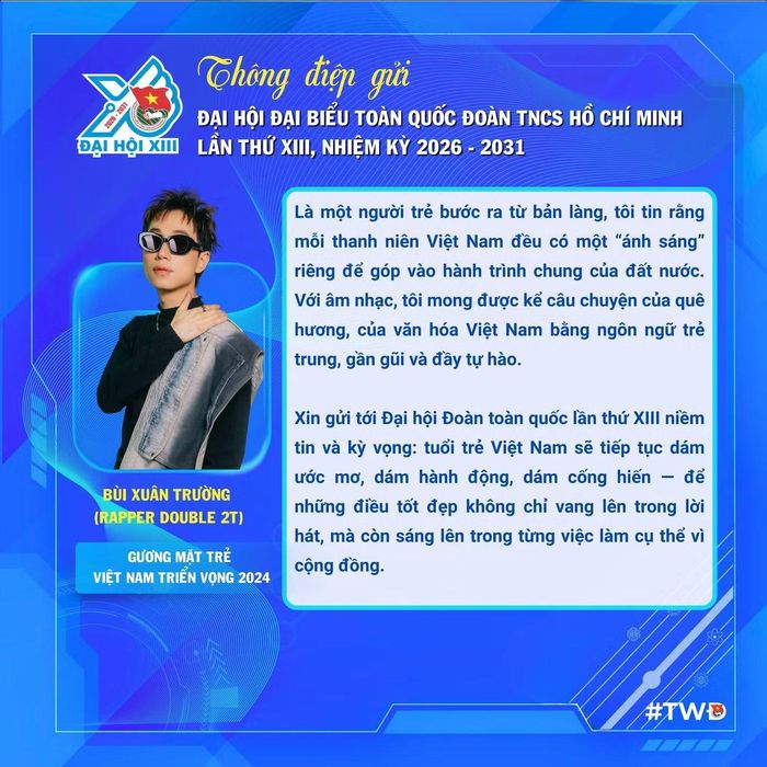  Là một người trẻ bước ra từ bản làng, rapper Double 2T - Gương mặt trẻ Việt Nam triển vọng năm 2024 xin gửi tới Đại hội Đoàn toàn quốc lần thứ XIII niềm tin và kỳ vọng: Tuổi trẻ Việt Nam sẽ tiếp tục dám ước mơ, dám hành động, dám cống hiến, để những điều tốt đẹp không chỉ vang lên trong lời hát, mà còn sáng lên trong từng việc làm cụ thể vì cộng đồng. 