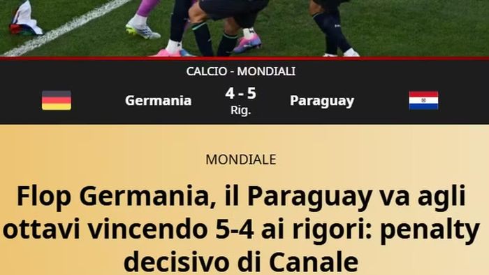  Báo Gazetta dello Sport của Italy dùng một dòng tiêu đề dài hơn "Đúng là thảm họa của Đức! Paraguay thắng 5-4 (bao gồm tỷ số 1-1 ở 120 phút thi đấu) trên chấm phạt đền và tiến vào vòng 16 đội, Đức đã bị loại". 