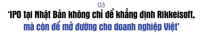 Được biết Rikkeisoft đang hướng tới mục tiêu chào bán cổ phiếu lần đầu ra công chúng (IPO) trên thị trường chứng khoán Nhật Bản trong vòng 3 năm tới. Vì sao doanh nghiệp quyết định theo đuổi mục tiêu này?