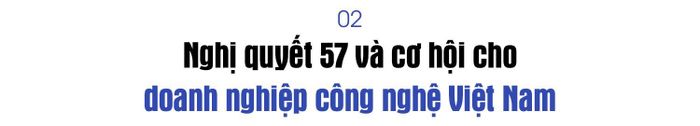 Sự ra đời của Nghị quyết 57-NQ/TW của Bộ Chính trị được kỳ vọng tạo động lực mới cho khoa học, công nghệ và đổi mới sáng tạo. Theo ông, đâu là những cơ hội lớn nhất mà Nghị quyết này mở ra đối với doanh nghiệp công nghệ Việt Nam?
