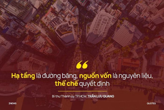 Ông Trần Lưu Quang nhấn mạnh: “Đây là cơ hội thực sự lớn đối với thành phố. Hạ tầng là đường băng, nguồn vốn là nguyên liệu, thể chế quyết định". TP.HCM có thể cất cánh. Nhưng điều quan trọng nhất, ai sẽ là người làm điều này. Đó là tất cả người ngồi đây và kể cả các đồng chí đang ở những điểm cầu trực tuyến.
